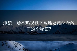 炸裂！汤不热视频下载地址竟然隐藏了这个秘密？