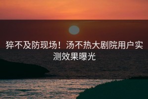 猝不及防现场！汤不热大剧院用户实测效果曝光