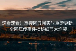 速看速看！热搜网丑闻实时重磅更新，全网疯传事件揭秘细节太炸裂