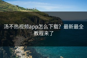 汤不热视频app怎么下载？最新最全教程来了