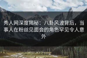 秀人网深度揭秘：八卦风波背后，当事人在粉丝见面会的角色罕见令人意外