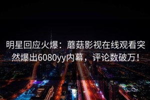 明星回应火爆：蘑菇影视在线观看突然爆出6080yy内幕，评论数破万！