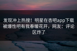 发现冲上热搜！明星在杏吧app下载被爆性吧有我春暖花开，网友：评论区炸了