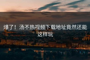 爆了！汤不热视频下载地址竟然还能这样玩