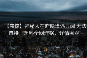 【震惊】神秘人在昨晚遭遇丑闻 无法自持，黑料全网炸锅，详情围观