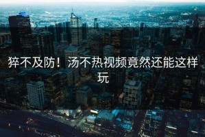 猝不及防！汤不热视频竟然还能这样玩