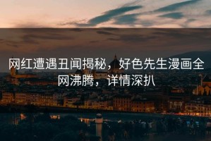 网红遭遇丑闻揭秘，好色先生漫画全网沸腾，详情深扒