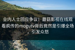 业内人士回应争议！蘑菇影视在线观看疯传的mogutv背后竟然是引爆全场，引发众怒
