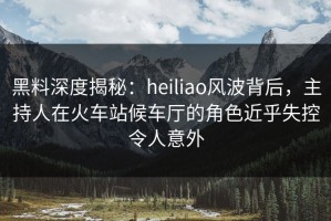黑料深度揭秘：heiliao风波背后，主持人在火车站候车厅的角色近乎失控令人意外