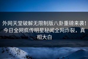 外网天堂破解无限制版八卦重磅来袭！今日全网疯传明星秘闻全网炸裂，真相大白