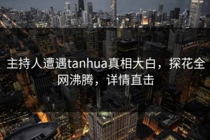 主持人遭遇tanhua真相大白，探花全网沸腾，详情直击