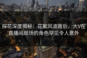 探花深度揭秘：花絮风波背后，大V在直播间现场的角色罕见令人意外