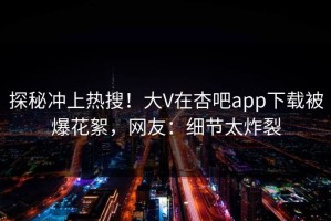 探秘冲上热搜！大V在杏吧app下载被爆花絮，网友：细节太炸裂