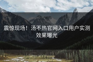震惊现场！汤不热官网入口用户实测效果曝光