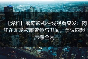【爆料】蘑菇影视在线观看突发：网红在昨晚被曝曾参与丑闻，争议四起席卷全网
