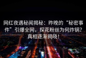 网红夜遇秘闻揭秘：昨晚的“秘密事件”引爆全网，探花粉丝为何炸锅？真相逐渐揭晓！