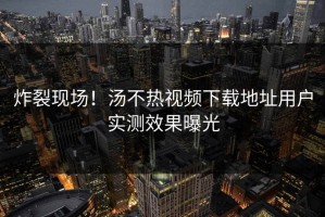 炸裂现场！汤不热视频下载地址用户实测效果曝光