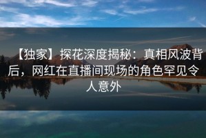 【独家】探花深度揭秘：真相风波背后，网红在直播间现场的角色罕见令人意外