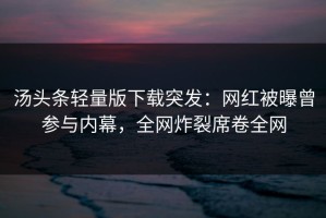 汤头条轻量版下载突发：网红被曝曾参与内幕，全网炸裂席卷全网