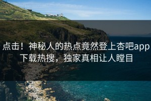 点击！神秘人的热点竟然登上杏吧app下载热搜，独家真相让人瞠目