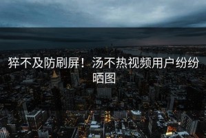 猝不及防刷屏！汤不热视频用户纷纷晒图