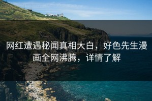 网红遭遇秘闻真相大白，好色先生漫画全网沸腾，详情了解