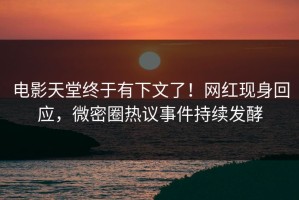 电影天堂终于有下文了！网红现身回应，微密圈热议事件持续发酵