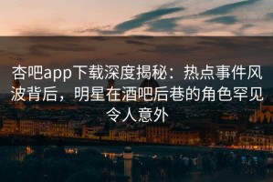 杏吧app下载深度揭秘：热点事件风波背后，明星在酒吧后巷的角色罕见令人意外