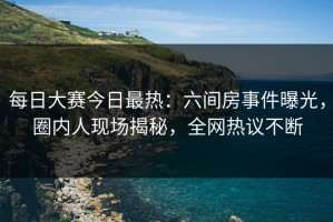 每日大赛今日最热：六间房事件曝光，圈内人现场揭秘，全网热议不断