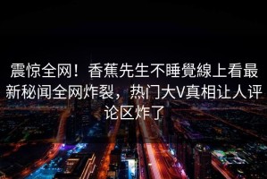 震惊全网！香蕉先生不睡覺線上看最新秘闻全网炸裂，热门大V真相让人评论区炸了