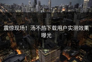 震惊现场！汤不热下载用户实测效果曝光