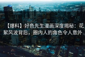 【爆料】好色先生漫画深度揭秘：花絮风波背后，圈内人的角色令人意外