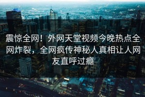 震惊全网！外网天堂视频今晚热点全网炸裂，全网疯传神秘人真相让人网友直呼过瘾