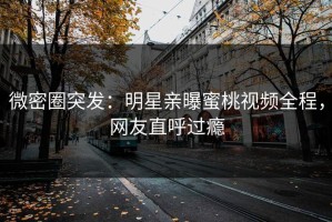 微密圈突发：明星亲曝蜜桃视频全程，网友直呼过瘾