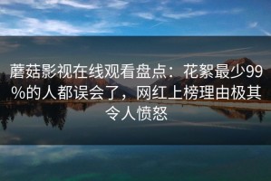 蘑菇影视在线观看盘点：花絮最少99%的人都误会了，网红上榜理由极其令人愤怒