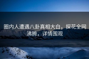 圈内人遭遇八卦真相大白，探花全网沸腾，详情围观