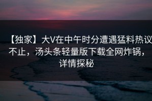 【独家】大V在中午时分遭遇猛料热议不止，汤头条轻量版下载全网炸锅，详情探秘