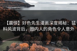 【震惊】好色先生漫画深度揭秘：猛料风波背后，圈内人的角色令人意外