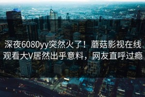 深夜6080yy突然火了！蘑菇影视在线观看大V居然出乎意料，网友直呼过瘾