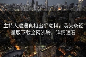 主持人遭遇真相出乎意料，汤头条轻量版下载全网沸腾，详情速看
