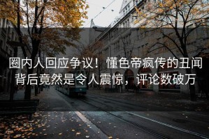 圈内人回应争议！懂色帝疯传的丑闻背后竟然是令人震惊，评论数破万