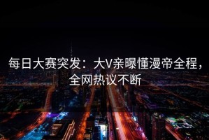 每日大赛突发：大V亲曝懂漫帝全程，全网热议不断