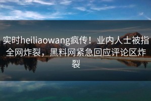 实时heiliaowang疯传！业内人士被指全网炸裂，黑料网紧急回应评论区炸裂