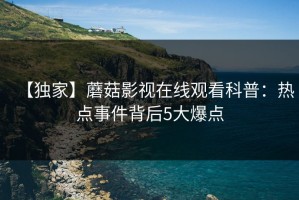 【独家】蘑菇影视在线观看科普：热点事件背后5大爆点