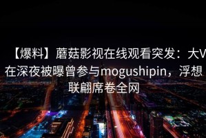 【爆料】蘑菇影视在线观看突发：大V在深夜被曝曾参与mogushipin，浮想联翩席卷全网