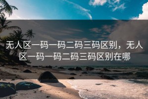 无人区一码一码二码三码区别，无人区一码一码二码三码区别在哪