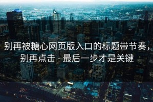 别再被糖心网页版入口的标题带节奏，别再点击 - 最后一步才是关键