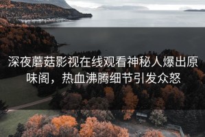 深夜蘑菇影视在线观看神秘人爆出原味阁，热血沸腾细节引发众怒