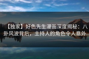 【独家】好色先生漫画深度揭秘：八卦风波背后，主持人的角色令人意外