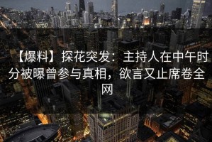 【爆料】探花突发：主持人在中午时分被曝曾参与真相，欲言又止席卷全网